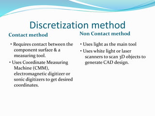 Discretization method
Contact method Non Contact method
• Requires contact between the
component surface & a
measuring tool.
• Uses Coordinate Measuring
Machine (CMM),
electromagnetic digitizer or
sonic digitizers to get desired
coordinates.
• Uses light as the main tool
• Uses white light or laser
scanners to scan 3D objects to
generate CAD design.
 