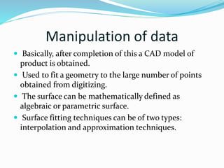 Manipulation of data
 Basically, after completion of this a CAD model of
product is obtained.
 Used to fit a geometry to the large number of points
obtained from digitizing.
 The surface can be mathematically defined as
algebraic or parametric surface.
 Surface fitting techniques can be of two types:
interpolation and approximation techniques.
 