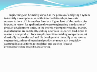 engineering can be mainly viewed as the process of analyzing a system
to identify its components and their interrelationships, to create
representations of it in another form or a higher level of abstraction. An
important reason for application of reverse engineering is reduction of
product development times. In the intensely competitive global market,
manufacturers are constantly seeking new ways to shorten lead-times to
market a new product. For example, injection-molding companies must
drastically reduce the tool and die development times. By using reverse
engineering, a three-dimensional product or model can be quickly
captured in digital form, re-modeled, and exported for rapid
prototyping/tooling or rapid manufacturing.
 