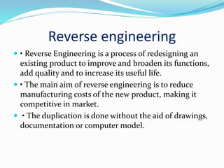 Reverse engineering
 • Reverse Engineering is a process of redesigning an
existing product to improve and broaden its functions,
add quality and to increase its useful life.
 • The main aim of reverse engineering is to reduce
manufacturing costs of the new product, making it
competitive in market.
 • The duplication is done without the aid of drawings,
documentation or computer model.
 