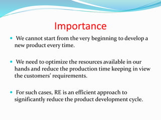 Importance
 We cannot start from the very beginning to develop a
new product every time.
 We need to optimize the resources available in our
hands and reduce the production time keeping in view
the customers’ requirements.
 For such cases, RE is an efficient approach to
significantly reduce the product development cycle.
 