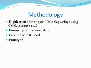 Methodology
 Digitization of the object/ Data Capturing (using
CMM, scanners etc.)
 Processing of measured data
 Creation of CAD model
 Prototype
 