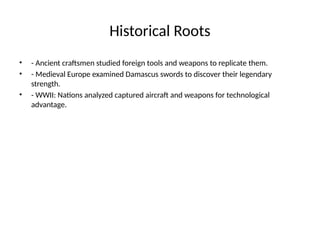 Historical Roots
• - Ancient craftsmen studied foreign tools and weapons to replicate them.
• - Medieval Europe examined Damascus swords to discover their legendary
strength.
• - WWII: Nations analyzed captured aircraft and weapons for technological
advantage.
 
