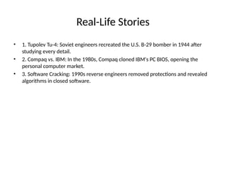 Real-Life Stories
• 1. Tupolev Tu-4: Soviet engineers recreated the U.S. B-29 bomber in 1944 after
studying every detail.
• 2. Compaq vs. IBM: In the 1980s, Compaq cloned IBM's PC BIOS, opening the
personal computer market.
• 3. Software Cracking: 1990s reverse engineers removed protections and revealed
algorithms in closed software.
 