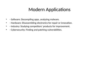 Modern Applications
• - Software: Decompiling apps, analyzing malware.
• - Hardware: Disassembling electronics for repair or innovation.
• - Industry: Studying competitors’ products for improvement.
• - Cybersecurity: Finding and patching vulnerabilities.
 