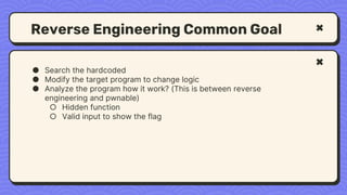 Reverse Engineering Common Goal
● Search the hardcoded
● Modify the target program to change logic
● Analyze the program how it work? (This is between reverse
engineering and pwnable)
○ Hidden function
○ Valid input to show the flag
 