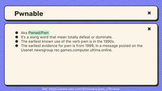 Pwnable
● Aka Pwned/Pwn
● It’s a slang word that mean totally defeat or dominate.
● The earliest known use of the verb pwn is in the 1990s.
● The earliest evidence for pwn is from 1999, in a message posted on the
Usenet newsgroup rec.games.computer.ultima.online.
Ref: https://www.oed.com/dictionary/pwn_v?tl=true
 