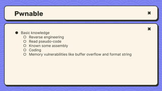 Pwnable
● Basic knowledge
○ Reverse engineering
○ Read pseudo-code
○ Known some assembly
○ Coding
○ Memory vulnerabilities like buffer overflow and format string
 