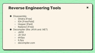 ● Disassembly
○ Ghidra [Free]
○ IDA [Free/Paid]
○ Hopper [Paid]
○ Radare2 [Free]
● Decompiler (like JAVA and .NET)
○ JADX
○ JD-GUI
○ dnSpy
○ ILSpy
○ decompiler.com
Reverse Engineering Tools
 