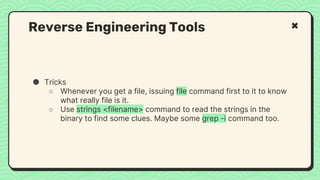 ● Tricks
○ Whenever you get a file, issuing file command first to it to know
what really file is it.
○ Use strings <filename> command to read the strings in the
binary to find some clues. Maybe some grep -i command too.
Reverse Engineering Tools
 