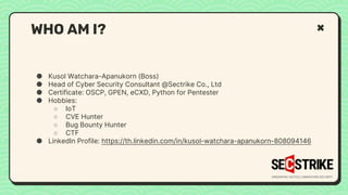 ● Kusol Watchara-Apanukorn (Boss)
● Head of Cyber Security Consultant @Sectrike Co., Ltd
● Certificate: OSCP, GPEN, eCXD, Python for Pentester
● Hobbies:
○ IoT
○ CVE Hunter
○ Bug Bounty Hunter
○ CTF
● LinkedIn Profile: https://th.linkedin.com/in/kusol-watchara-apanukorn-808094146
WHO AM I?
 