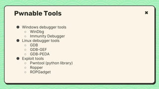 ● Windows debugger tools
○ WinDbg
○ Immunity Debugger
● Linux debugger tools
○ GDB
○ GDB-GEF
○ GDB-PEDA
● Exploit tools
○ Pwntool (python library)
○ Ropper
○ ROPGadget
Pwnable Tools
 