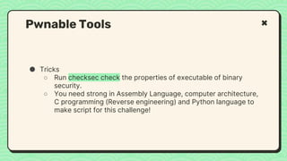 ● Tricks
○ Run checksec check the properties of executable of binary
security.
○ You need strong in Assembly Language, computer architecture,
C programming (Reverse engineering) and Python language to
make script for this challenge!
Pwnable Tools
 