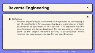 Reverse Engineering
● Definition
○ Reverse engineering is considered as the process of developing a
set of specifications for a complex hardware system by an orderly
examination of specimens of that system. It is assumed that the
specifications are being developed for the purpose of making a
clone of the original hardware system, a circumstance which
requires the most comprehensive form of specifications.
Ref: https://ieeexplore.ieee.org/abstract/document/6313354
 