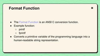 ● The Format Function is an ANSI C conversion function.
● Example function:
○ printf
○ fprintf
● Converts a primitive variable of the programming language into a
human-readable string representation.
Format Function
 