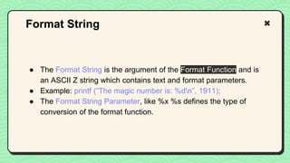 ● The Format String is the argument of the Format Function and is
an ASCII Z string which contains text and format parameters.
● Example: printf (“The magic number is: %dn”, 1911);
● The Format String Parameter, like %x %s defines the type of
conversion of the format function.
Format String
 