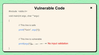 #include <stdio.h>
void main(int argc, char **argv)
{
// This line is safe
printf("%sn", argv[1]);
// This line is vulnerable
printf(argv[1]);
}
Vulnerable Code
No input validation
 