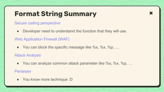 Secure coding perspective
● Developer need to understand the function that they will use.
Web Application Firewall (WAF)
● You can block the specific message like %s, %x, %p, …
Attack Analysis
● You can analyze common attack parameter like %s, %x, %p, …
Pentester
● You know more technique :D
Format String Summary
 