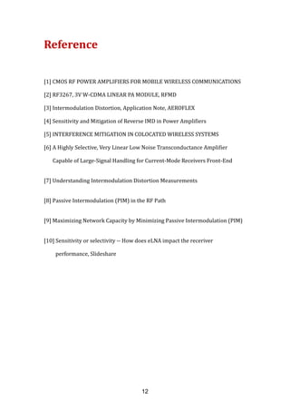 Reference
[1] CMOS RF POWER AMPLIFIERS FOR MOBILE WIRELESS COMMUNICATIONS
[2] RF3267, 3V W-CDMA LINEAR PA MODULE, RFMD
[3] Intermodulation Distortion, Application Note, AEROFLEX
[4] Sensitivity and Mitigation of Reverse IMD in Power Amplifiers
[5] INTERFERENCE MITIGATION IN COLOCATED WIRELESS SYSTEMS
[6] A Highly Selective, Very Linear Low Noise Transconductance Amplifier
Capable of Large-Signal Handling for Current-Mode Receivers Front-End
[7] Understanding Intermodulation Distortion Measurements
[8] Passive Intermodulation (PIM) in the RF Path
[9] Maximizing Network Capacity by Minimizing Passive Intermodulation (PIM)
[10] Sensitivity or selectivity -- How does eLNA impact the receriver
performance, Slideshare
12
 