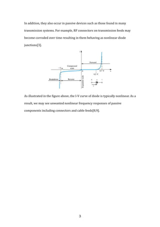 In addition, they also occur in passive devices such as those found in many
transmission systems. For example, RF connectors on transmission feeds may
become corroded over time resulting in them behaving as nonlinear diode
junctions[3].
As illustrated in the figure above, the I-V curve of diode is typically nonlinear. As a
result, we may see unwanted nonlinear frequency responses of passive
components including connectors and cable feeds[8,9].
3
 