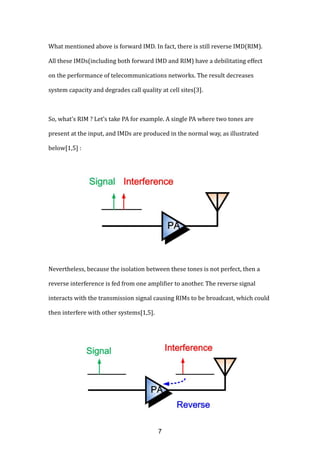 What mentioned above is forward IMD. In fact, there is still reverse IMD(RIM).
All these IMDs(including both forward IMD and RIM) have a debilitating effect
on the performance of telecommunications networks. The result decreases
system capacity and degrades call quality at cell sites[3].
So, what’s RIM ? Let’s take PA for example. A single PA where two tones are
present at the input, and IMDs are produced in the normal way, as illustrated
below[1,5] :
Nevertheless, because the isolation between these tones is not perfect, then a
reverse interference is fed from one amplifier to another. The reverse signal
interacts with the transmission signal causing RIMs to be broadcast, which could
then interfere with other systems[1,5].
7
 
