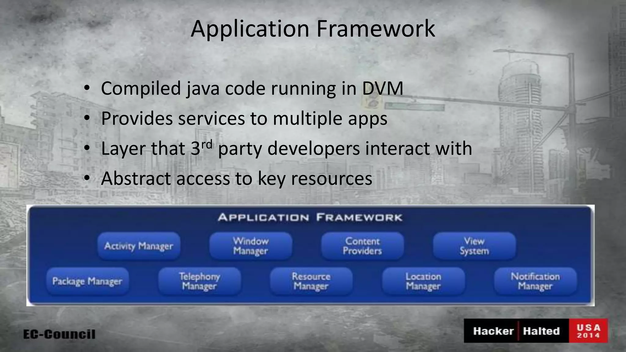 Application Framework • Compiled java code running in DVM • Provides services to multiple apps • Layer that 3rd party developers interact with • Abstract access to key resources 