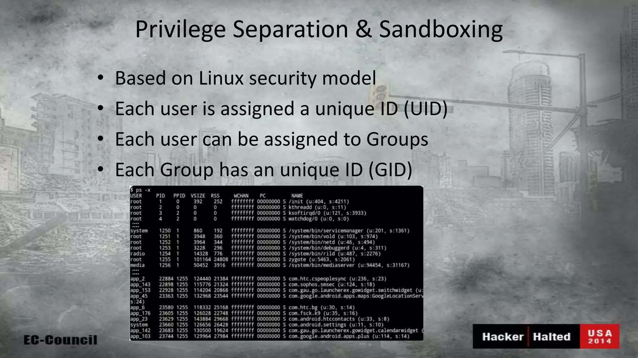 Privilege Separation & Sandboxing • Based on Linux security model • Each user is assigned a unique ID (UID) • Each user can be assigned to Groups • Each Group has an unique ID (GID) 