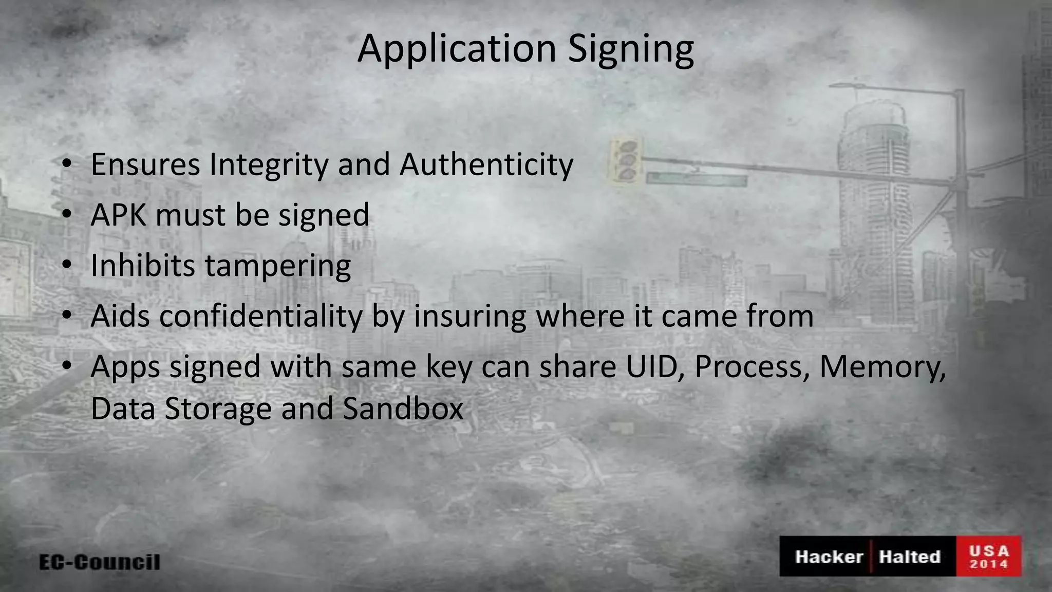 Application Signing • Ensures Integrity and Authenticity • APK must be signed • Inhibits tampering • Aids confidentiality by insuring where it came from • Apps signed with same key can share UID, Process, Memory, Data Storage and Sandbox 