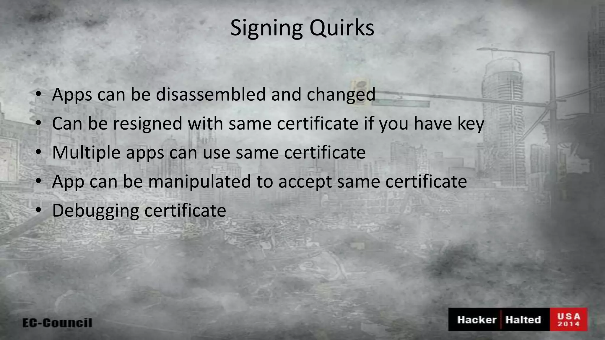 Signing Quirks • Apps can be disassembled and changed • Can be resigned with same certificate if you have key • Multiple apps can use same certificate • App can be manipulated to accept same certificate • Debugging certificate 