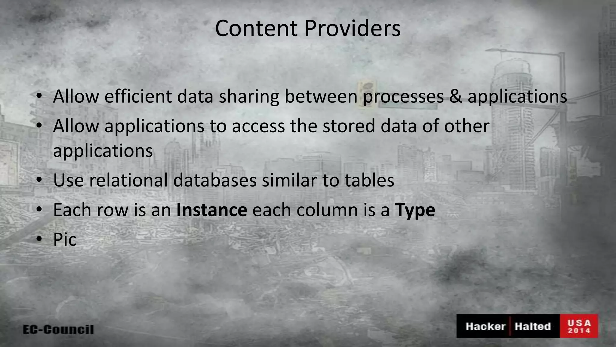 Content Providers • Allow efficient data sharing between processes & applications • Allow applications to access the stored data of other applications • Use relational databases similar to tables • Each row is an Instance each column is a Type • Pic 
