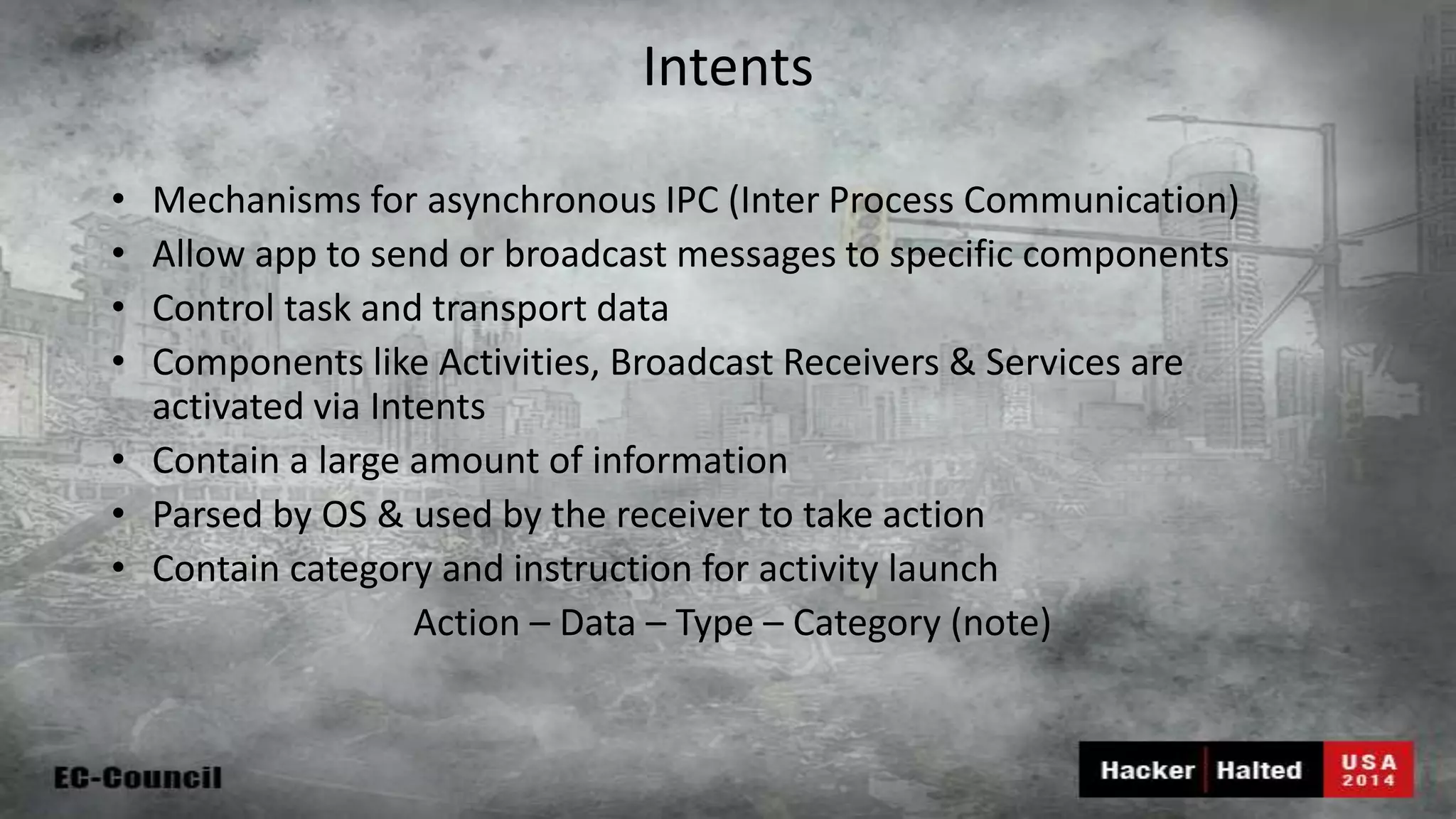 Intents • Mechanisms for asynchronous IPC (Inter Process Communication) • Allow app to send or broadcast messages to specific components • Control task and transport data • Components like Activities, Broadcast Receivers & Services are activated via Intents • Contain a large amount of information • Parsed by OS & used by the receiver to take action • Contain category and instruction for activity launch Action – Data – Type – Category (note) 