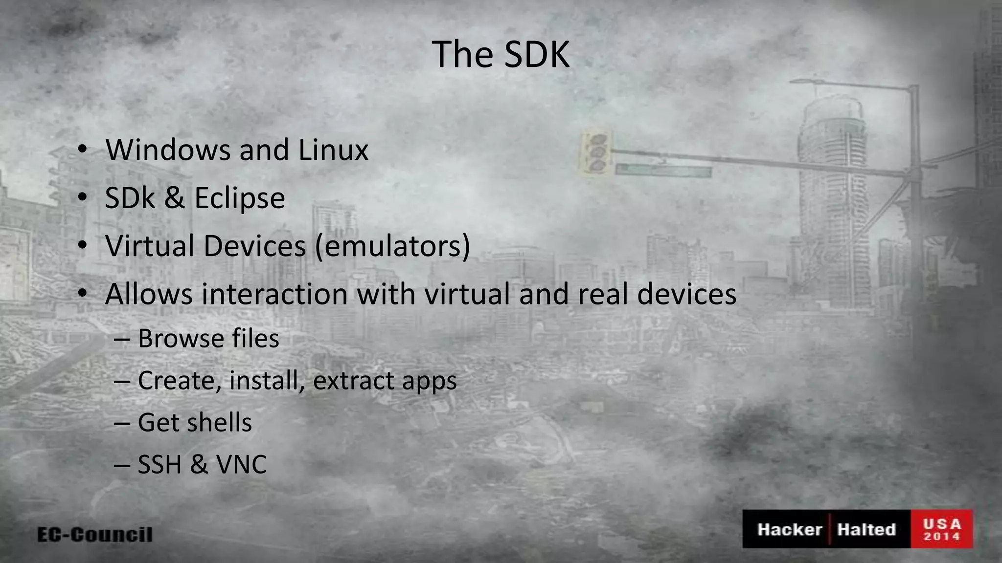 The SDK • Windows and Linux • SDk & Eclipse • Virtual Devices (emulators) • Allows interaction with virtual and real devices – Browse files – Create, install, extract apps – Get shells – SSH & VNC 