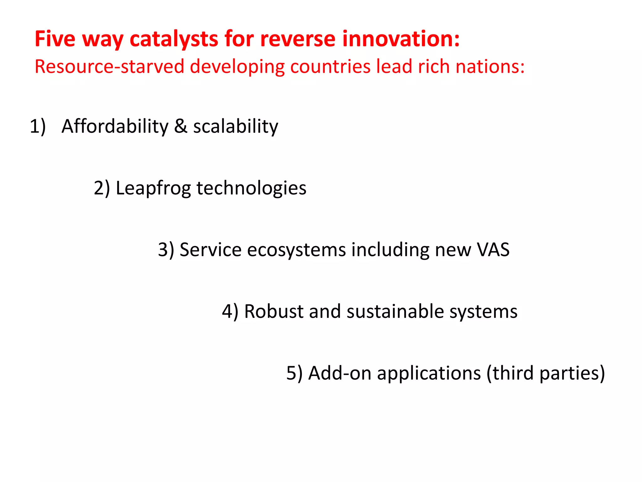 Five way catalysts for reverse innovation:
Resource-starved developing countries lead rich nations:
1) Affordability & scalability
2) Leapfrog technologies
3) Service ecosystems including new VAS
4) Robust and sustainable systems
5) Add-on applications (third parties)

 