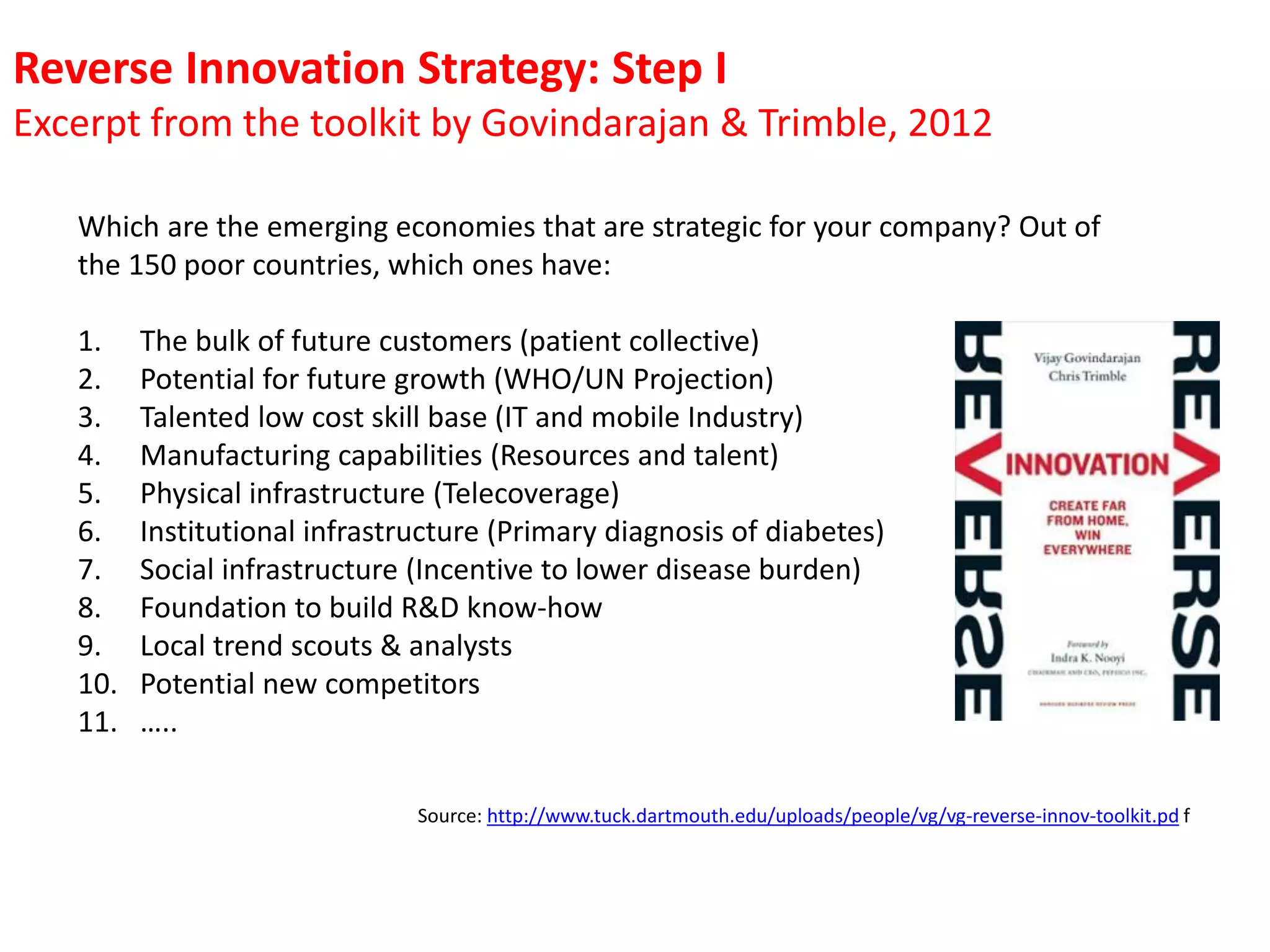 Reverse Innovation Strategy: Step I
Excerpt from the toolkit by Govindarajan & Trimble, 2012
Which are the emerging economies that are strategic for your company? Out of
the 150 poor countries, which ones have:
1.
2.
3.
4.
5.
6.
7.
8.
9.
10.
11.

The bulk of future customers (patient collective)
Potential for future growth (WHO/UN Projection)
Talented low cost skill base (IT and mobile Industry)
Manufacturing capabilities (Resources and talent)
Physical infrastructure (Telecoverage)
Institutional infrastructure (Primary diagnosis of diabetes)
Social infrastructure (Incentive to lower disease burden)
Foundation to build R&D know-how
Local trend scouts & analysts
Potential new competitors
…..
Source: http://www.tuck.dartmouth.edu/uploads/people/vg/vg-reverse-innov-toolkit.pd f

 