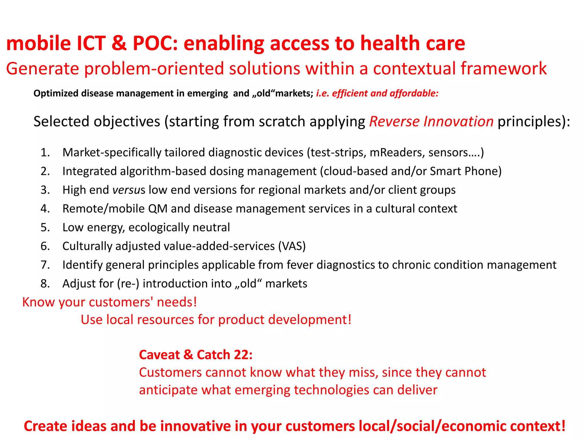 mobile ICT & POC: enabling access to health care
Generate problem-oriented solutions within a contextual framework
Optimized disease management in emerging and „old“markets; i.e. efficient and affordable:

Selected objectives (starting from scratch applying Reverse Innovation principles):
1.
2.
3.
4.
5.
6.
7.
8.

Market-specifically tailored diagnostic devices (test-strips, mReaders, sensors….)
Integrated algorithm-based dosing management (cloud-based and/or Smart Phone)
High end versus low end versions for regional markets and/or client groups
Remote/mobile QM and disease management services in a cultural context
Low energy, ecologically neutral
Culturally adjusted value-added-services (VAS)
Identify general principles applicable from fever diagnostics to chronic condition management
Adjust for (re-) introduction into „old“ markets

Know your customers' needs!
Use local resources for product development!
Caveat & Catch 22:
Customers cannot know what they miss, since they cannot
anticipate what emerging technologies can deliver

Create ideas and be innovative in your customers local/social/economic context!

 
