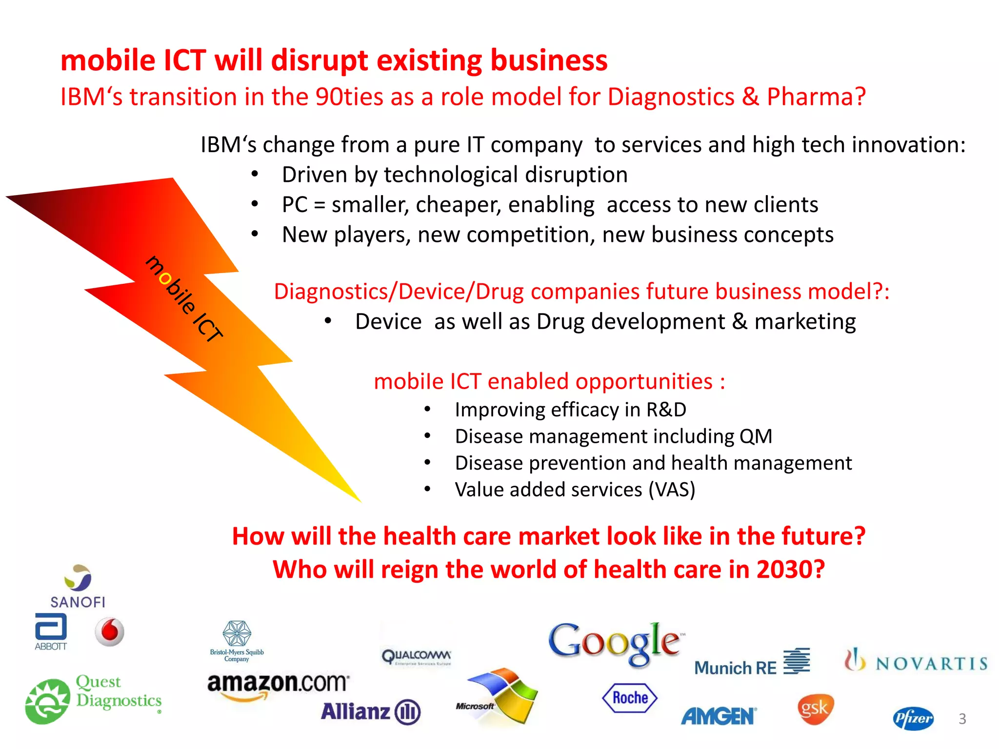 mobile ICT will disrupt existing business
IBM‘s transition in the 90ties as a role model for Diagnostics & Pharma?
IBM‘s change from a pure IT company to services and high tech innovation:
• Driven by technological disruption
• PC = smaller, cheaper, enabling access to new clients
• New players, new competition, new business concepts
Diagnostics/Device/Drug companies future business model?:
• Device as well as Drug development & marketing
mobiIe ICT enabled opportunities :
•
•
•
•

Improving efficacy in R&D
Disease management including QM
Disease prevention and health management
Value added services (VAS)

How will the health care market look like in the future?
Who will reign the world of health care in 2030?

3

 
