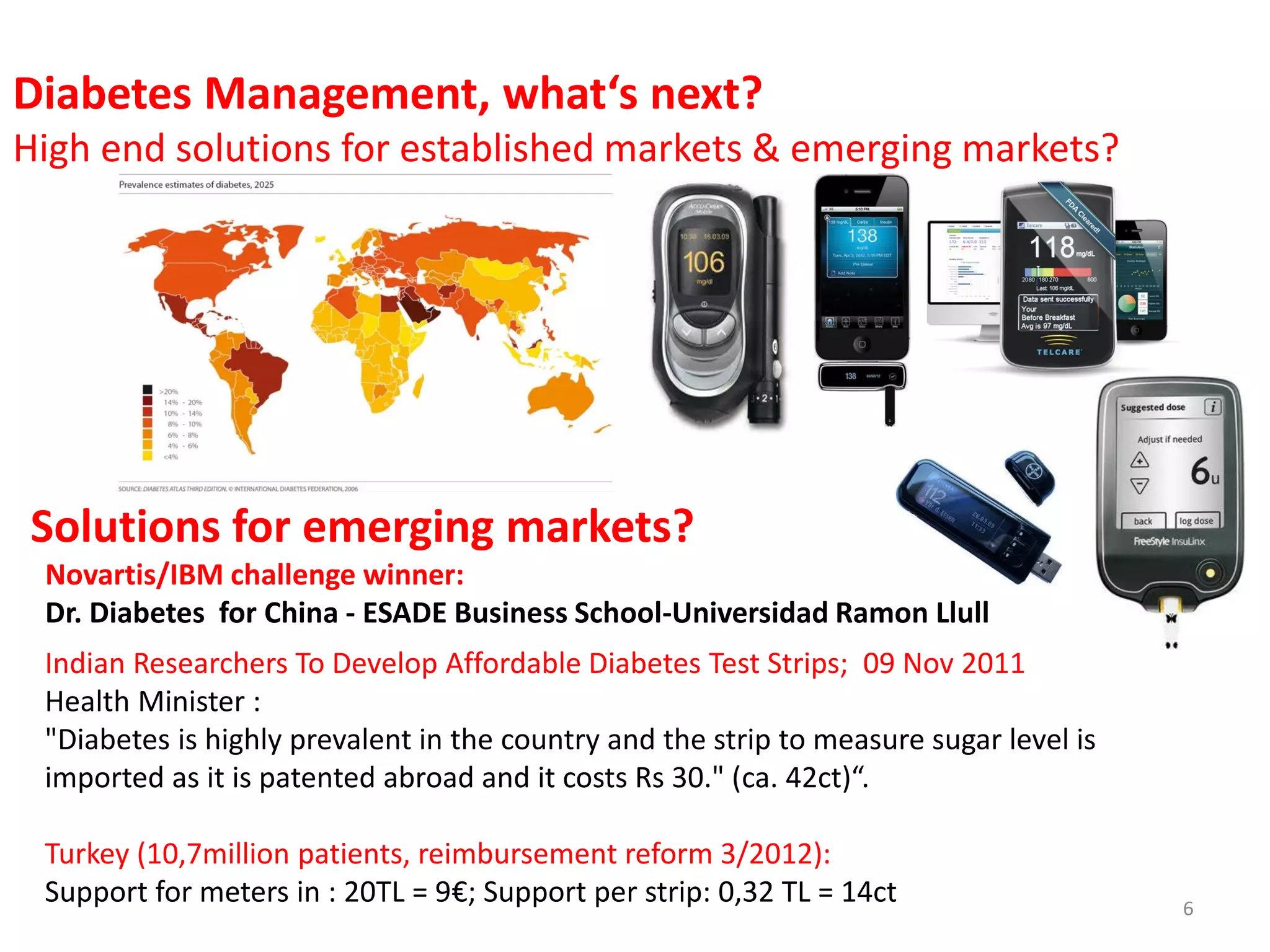 Diabetes Management, what‘s next?
High end solutions for established markets & emerging markets?

Solutions for emerging markets?
Novartis/IBM challenge winner:
Dr. Diabetes for China - ESADE Business School-Universidad Ramon Llull
Indian Researchers To Develop Affordable Diabetes Test Strips; 09 Nov 2011
Health Minister :
"Diabetes is highly prevalent in the country and the strip to measure sugar level is
imported as it is patented abroad and it costs Rs 30." (ca. 42ct)“.
Turkey (10,7million patients, reimbursement reform 3/2012):
Support for meters in : 20TL = 9€; Support per strip: 0,32 TL = 14ct

6

 