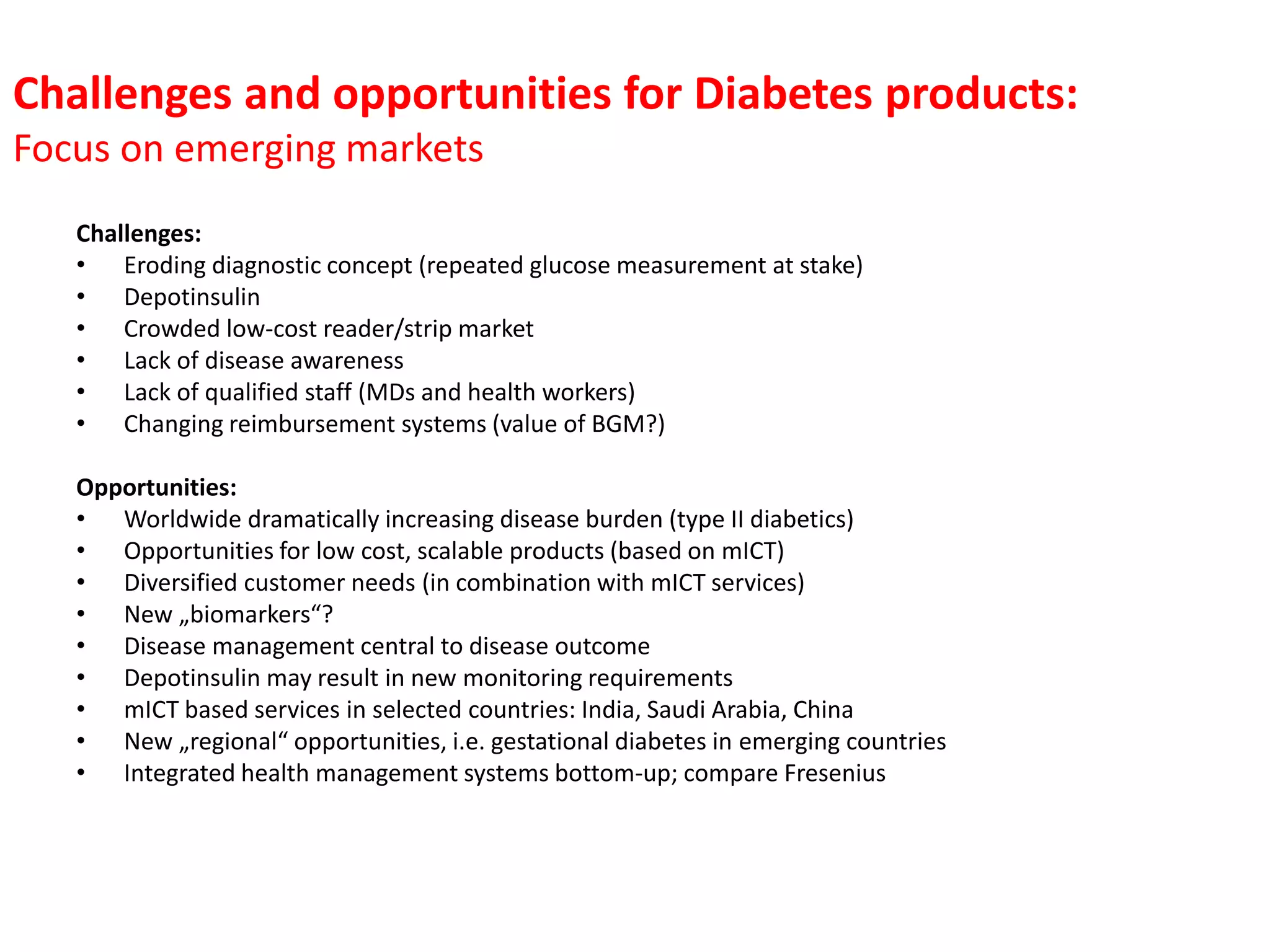 Challenges and opportunities for Diabetes products:
Focus on emerging markets
Challenges:
• Eroding diagnostic concept (repeated glucose measurement at stake)
• Depotinsulin
• Crowded low-cost reader/strip market
• Lack of disease awareness
• Lack of qualified staff (MDs and health workers)
• Changing reimbursement systems (value of BGM?)
Opportunities:
• Worldwide dramatically increasing disease burden (type II diabetics)
• Opportunities for low cost, scalable products (based on mICT)
• Diversified customer needs (in combination with mICT services)
• New „biomarkers“?
• Disease management central to disease outcome
• Depotinsulin may result in new monitoring requirements
• mICT based services in selected countries: India, Saudi Arabia, China
• New „regional“ opportunities, i.e. gestational diabetes in emerging countries
• Integrated health management systems bottom-up; compare Fresenius

 