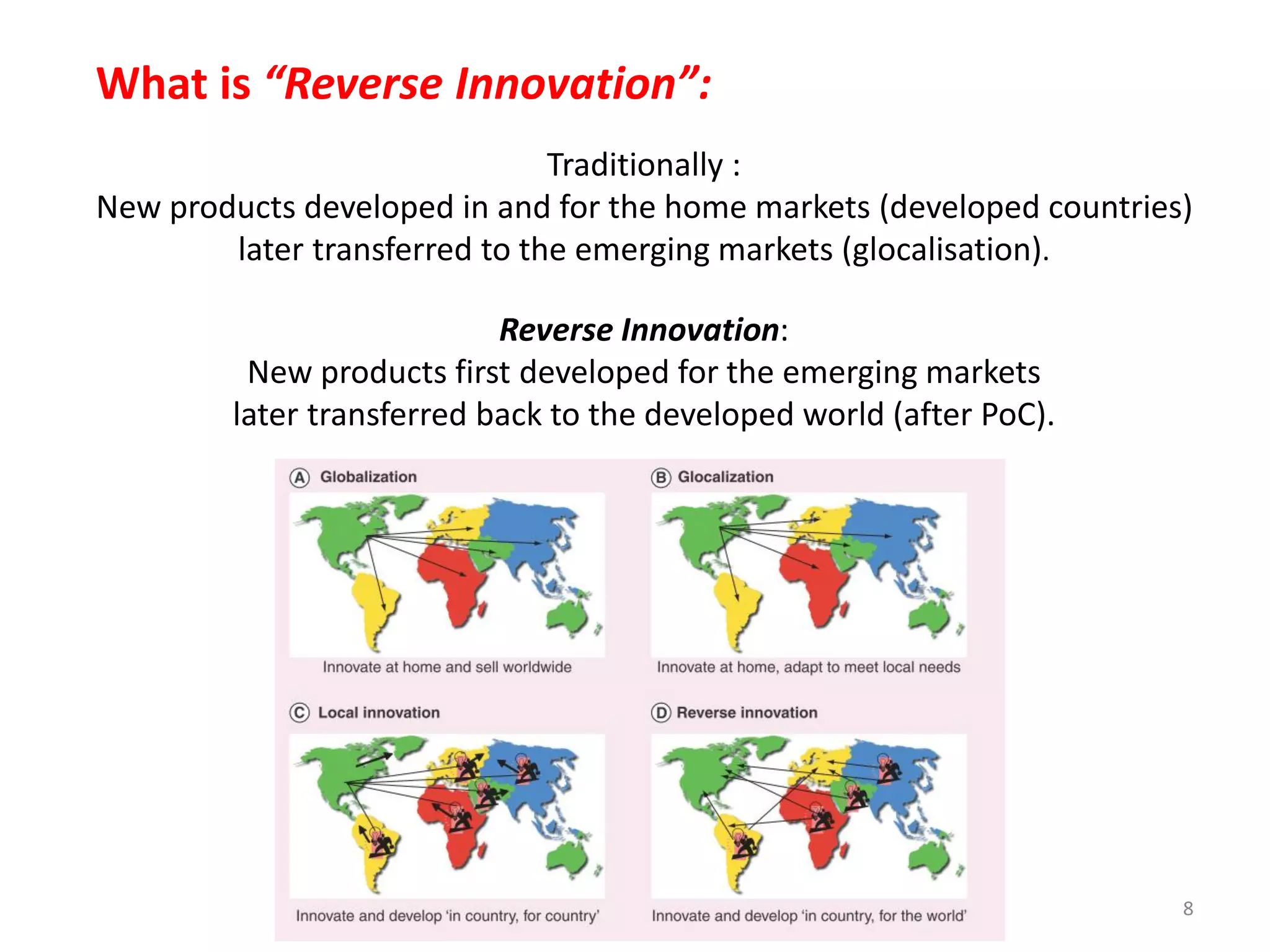 What is “Reverse Innovation”:
Traditionally :
New products developed in and for the home markets (developed countries)
later transferred to the emerging markets (glocalisation).
Reverse Innovation:
New products first developed for the emerging markets
later transferred back to the developed world (after PoC).

8

 
