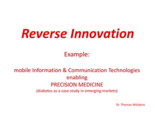 Reverse Innovation
Example:
mobile Information & Communication Technologies
enabling
PRECISION MEDICINE
(diabetes as a case study in emerging markets)
Dr. Thomas Wilckens

 