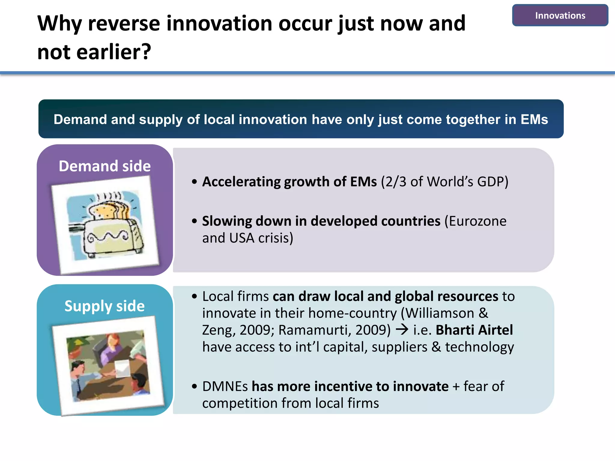 Innovations
Why reverse innovation occur just now and
not earlier?

 Demand and supply of local innovation have only just come together in EMs


  Demand side
                     • Accelerating growth of EMs (2/3 of World’s GDP)

                     • Slowing down in developed countries (Eurozone
                       and USA crisis)


                     • Local firms can draw local and global resources to
  Supply side          innovate in their home-country (Williamson &
                       Zeng, 2009; Ramamurti, 2009)  i.e. Bharti Airtel
                       have access to int’l capital, suppliers & technology

                     • DMNEs has more incentive to innovate + fear of
                       competition from local firms
 