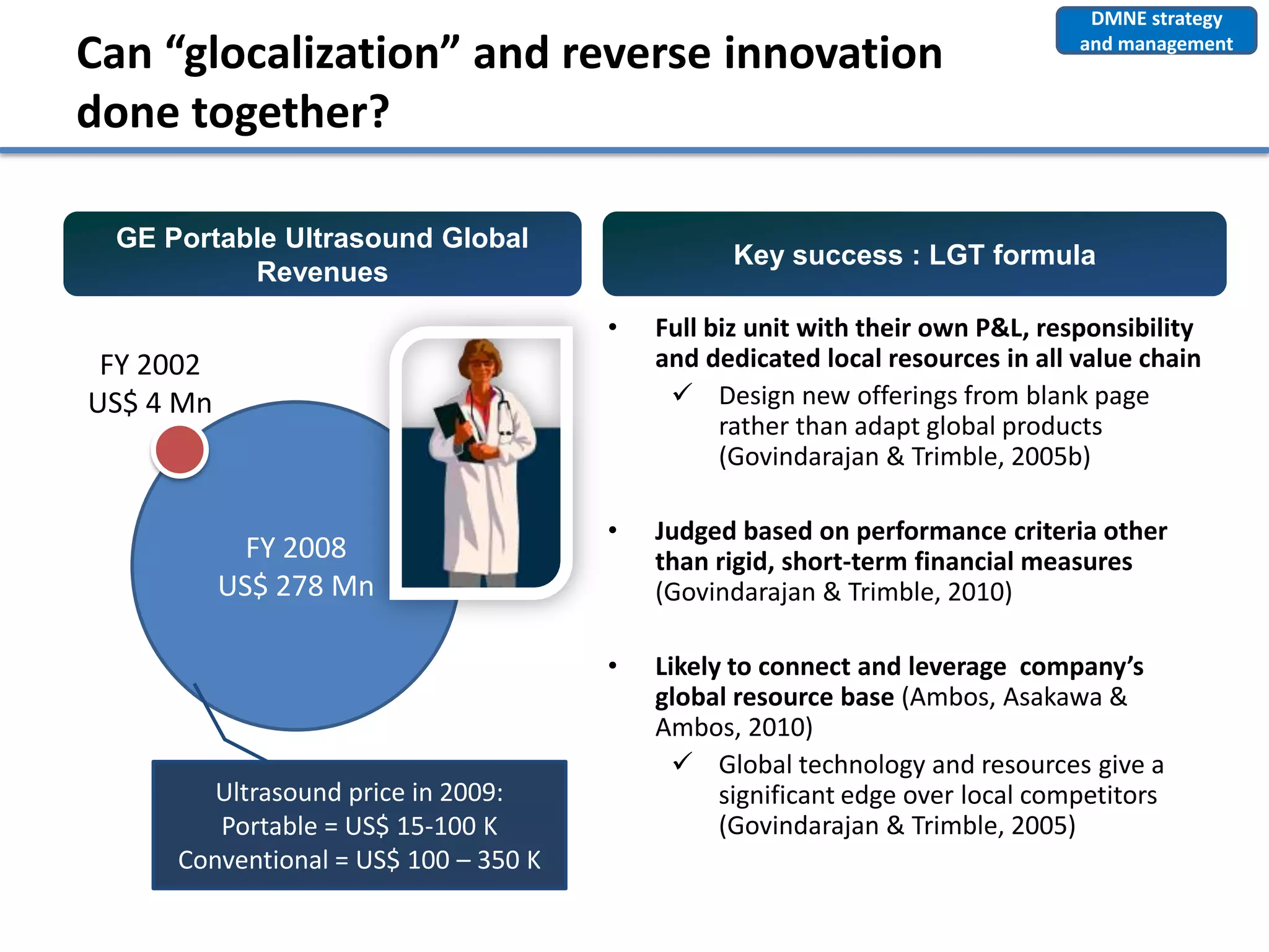 DMNE strategy

Can “glocalization” and reverse innovation                                     and management


done together?

 GE Portable Ultrasound Global
                                                Key success : LGT formula
          Revenues
                                      •   Full biz unit with their own P&L, responsibility
 FY 2002                                  and dedicated local resources in all value chain
US$ 4 Mn                                    Design new offerings from blank page
                                                rather than adapt global products
                                                (Govindarajan & Trimble, 2005b)

                                      •   Judged based on performance criteria other
             FY 2008                      than rigid, short-term financial measures
           US$ 278 Mn                     (Govindarajan & Trimble, 2010)

                                      •   Likely to connect and leverage company’s
                                          global resource base (Ambos, Asakawa &
                                          Ambos, 2010)
                                             Global technology and resources give a
        Ultrasound price in 2009:               significant edge over local competitors
        Portable = US$ 15-100 K                 (Govindarajan & Trimble, 2005)
     Conventional = US$ 100 – 350 K
 