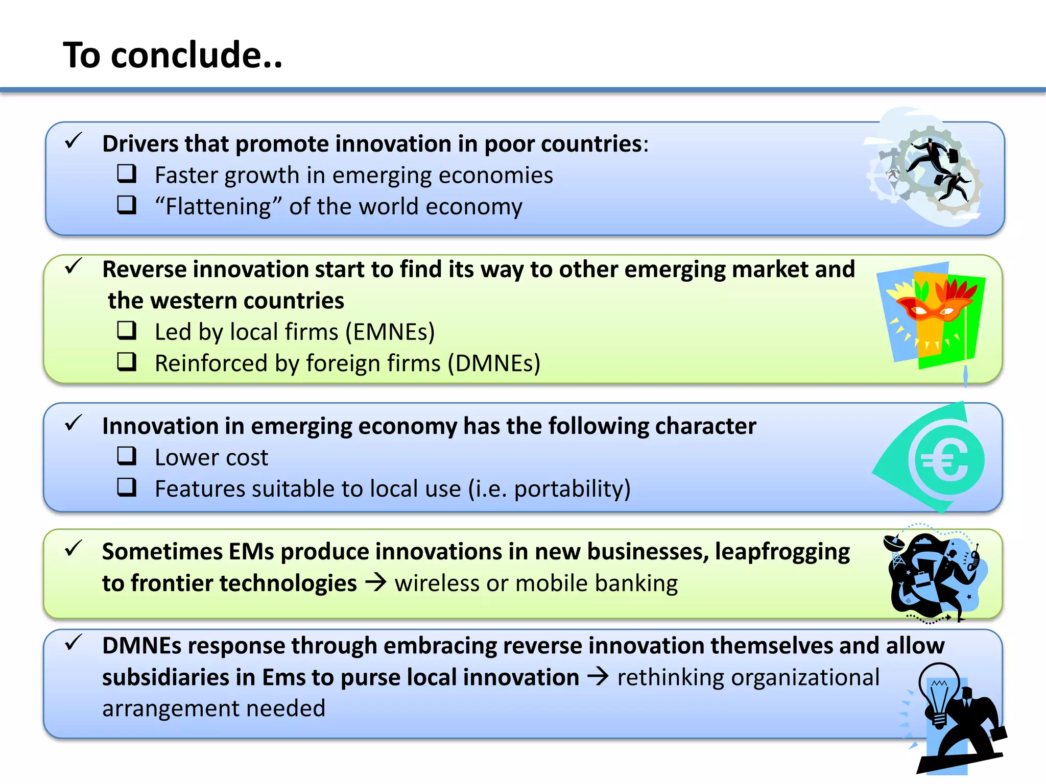 To conclude..

 Drivers that promote innovation in poor countries:
    Faster growth in emerging economies
    “Flattening” of the world economy

 Reverse innovation start to find its way to other emerging market and
  the western countries
    Led by local firms (EMNEs)
    Reinforced by foreign firms (DMNEs)

 Innovation in emerging economy has the following character
    Lower cost
    Features suitable to local use (i.e. portability)

 Sometimes EMs produce innovations in new businesses, leapfrogging
  to frontier technologies  wireless or mobile banking

 DMNEs response through embracing reverse innovation themselves and allow
  subsidiaries in Ems to purse local innovation  rethinking organizational
  arrangement needed
 
