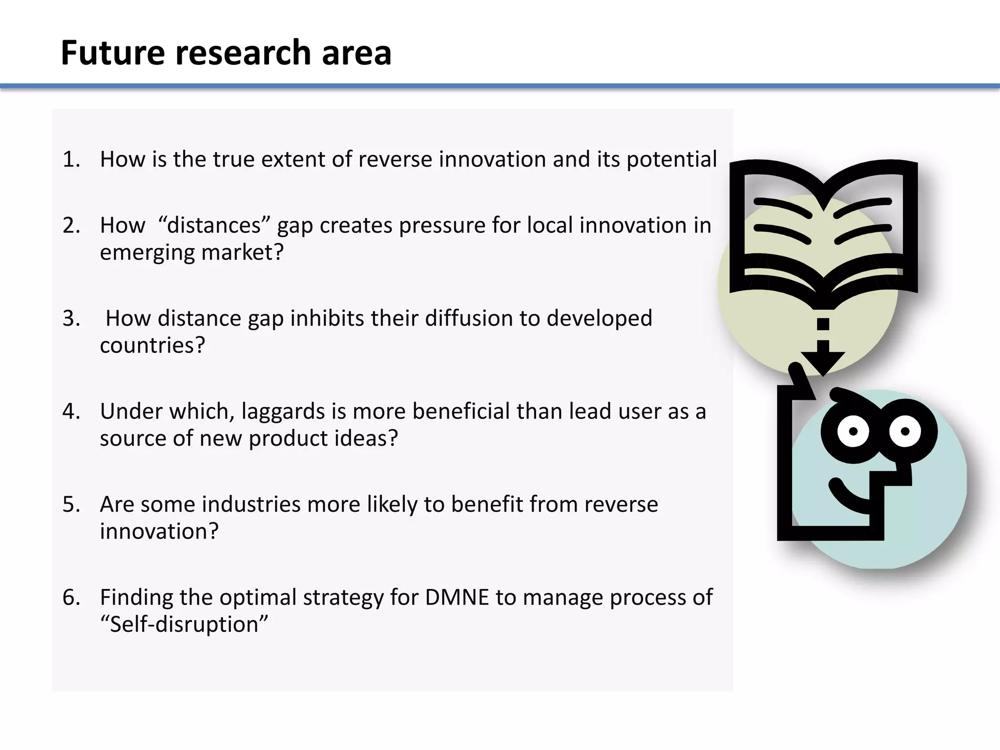 Future research area

1. How is the true extent of reverse innovation and its potential

2. How “distances” gap creates pressure for local innovation in
   emerging market?

3. How distance gap inhibits their diffusion to developed
   countries?

4. Under which, laggards is more beneficial than lead user as a
   source of new product ideas?

5. Are some industries more likely to benefit from reverse
   innovation?

6. Finding the optimal strategy for DMNE to manage process of
   “Self-disruption”
 