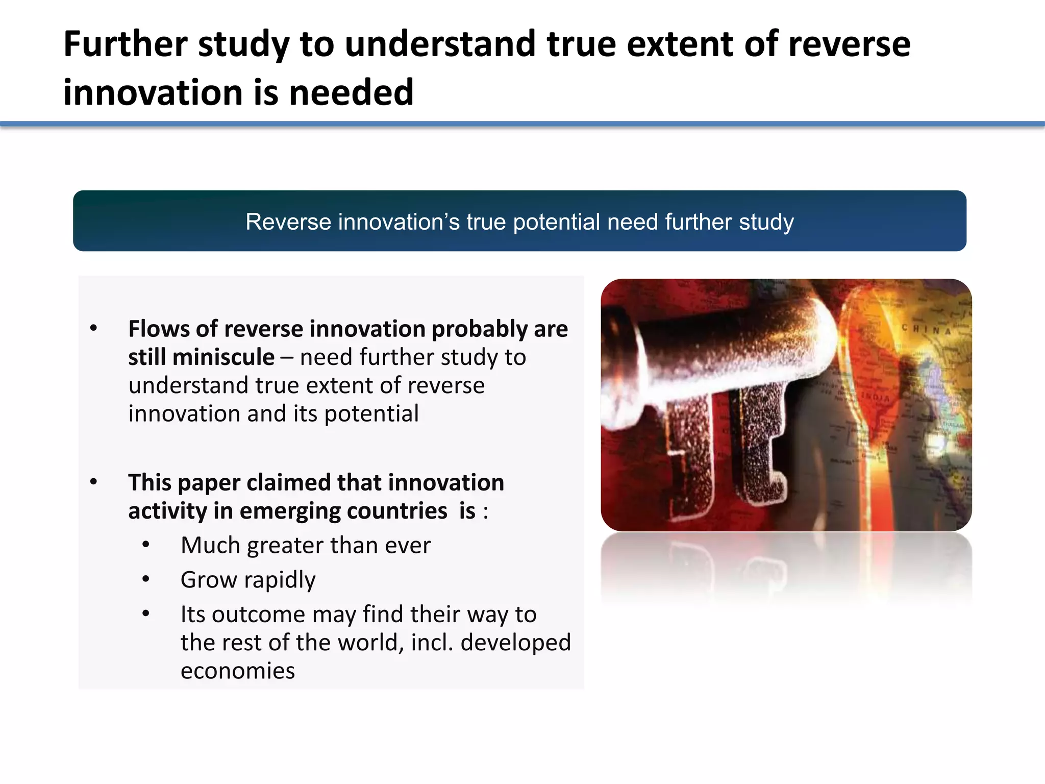 Further study to understand true extent of reverse
innovation is needed


                Reverse innovation’s true potential need further study



 •   Flows of reverse innovation probably are
     still miniscule – need further study to
     understand true extent of reverse
     innovation and its potential

 •   This paper claimed that innovation
     activity in emerging countries is :
      • Much greater than ever
      • Grow rapidly
      • Its outcome may find their way to
          the rest of the world, incl. developed
          economies
 