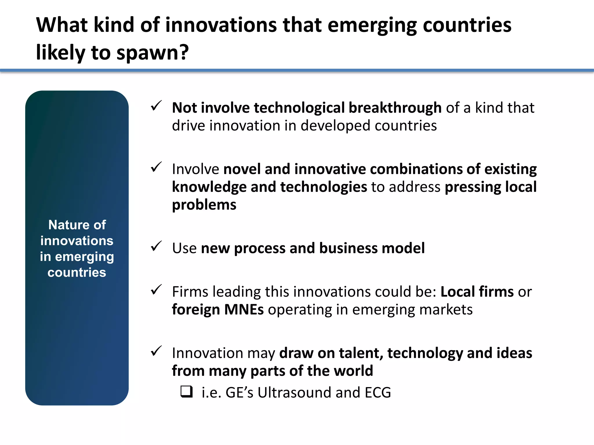 What kind of innovations that emerging countries
likely to spawn?

               Not involve technological breakthrough of a kind that
                drive innovation in developed countries

               Involve novel and innovative combinations of existing
                knowledge and technologies to address pressing local
                problems
  Nature of
innovations
in emerging
               Use new process and business model
 countries
               Firms leading this innovations could be: Local firms or
                foreign MNEs operating in emerging markets

               Innovation may draw on talent, technology and ideas
                from many parts of the world
                  i.e. GE’s Ultrasound and ECG
 