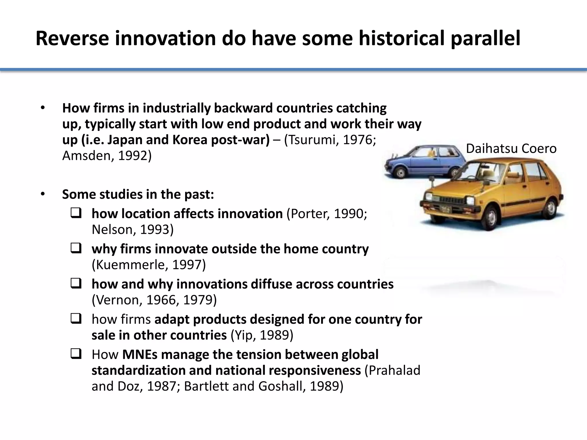Reverse innovation do have some historical parallel

•   How firms in industrially backward countries catching
    up, typically start with low end product and work their way
    up (i.e. Japan and Korea post-war) – (Tsurumi, 1976;
    Amsden, 1992)                                                 Daihatsu Coero


•   Some studies in the past:
      how location affects innovation (Porter, 1990;
       Nelson, 1993)
      why firms innovate outside the home country
       (Kuemmerle, 1997)
      how and why innovations diffuse across countries
       (Vernon, 1966, 1979)
      how firms adapt products designed for one country for
       sale in other countries (Yip, 1989)
      How MNEs manage the tension between global
       standardization and national responsiveness (Prahalad
       and Doz, 1987; Bartlett and Goshall, 1989)
 