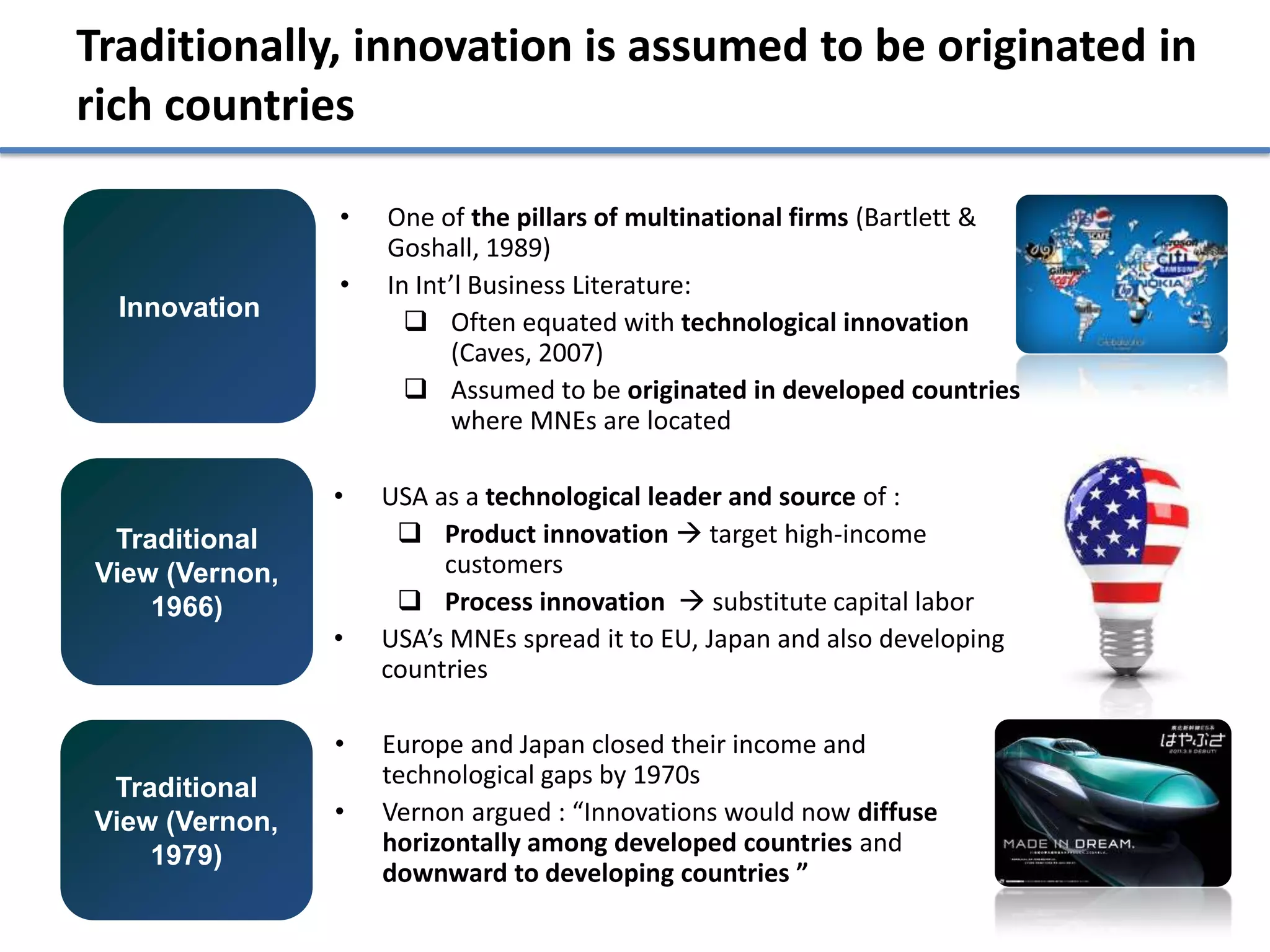 Traditionally, innovation is assumed to be originated in
rich countries

                •   One of the pillars of multinational firms (Bartlett &
                    Goshall, 1989)
                •   In Int’l Business Literature:
  Innovation
                       Often equated with technological innovation
                          (Caves, 2007)
                       Assumed to be originated in developed countries
                          where MNEs are located

                •   USA as a technological leader and source of :
 Traditional          Product innovation  target high-income
View (Vernon,            customers
    1966)             Process innovation  substitute capital labor
                •   USA’s MNEs spread it to EU, Japan and also developing
                    countries

                •   Europe and Japan closed their income and
 Traditional        technological gaps by 1970s
View (Vernon,   •   Vernon argued : “Innovations would now diffuse
    1979)           horizontally among developed countries and
                    downward to developing countries ”
 