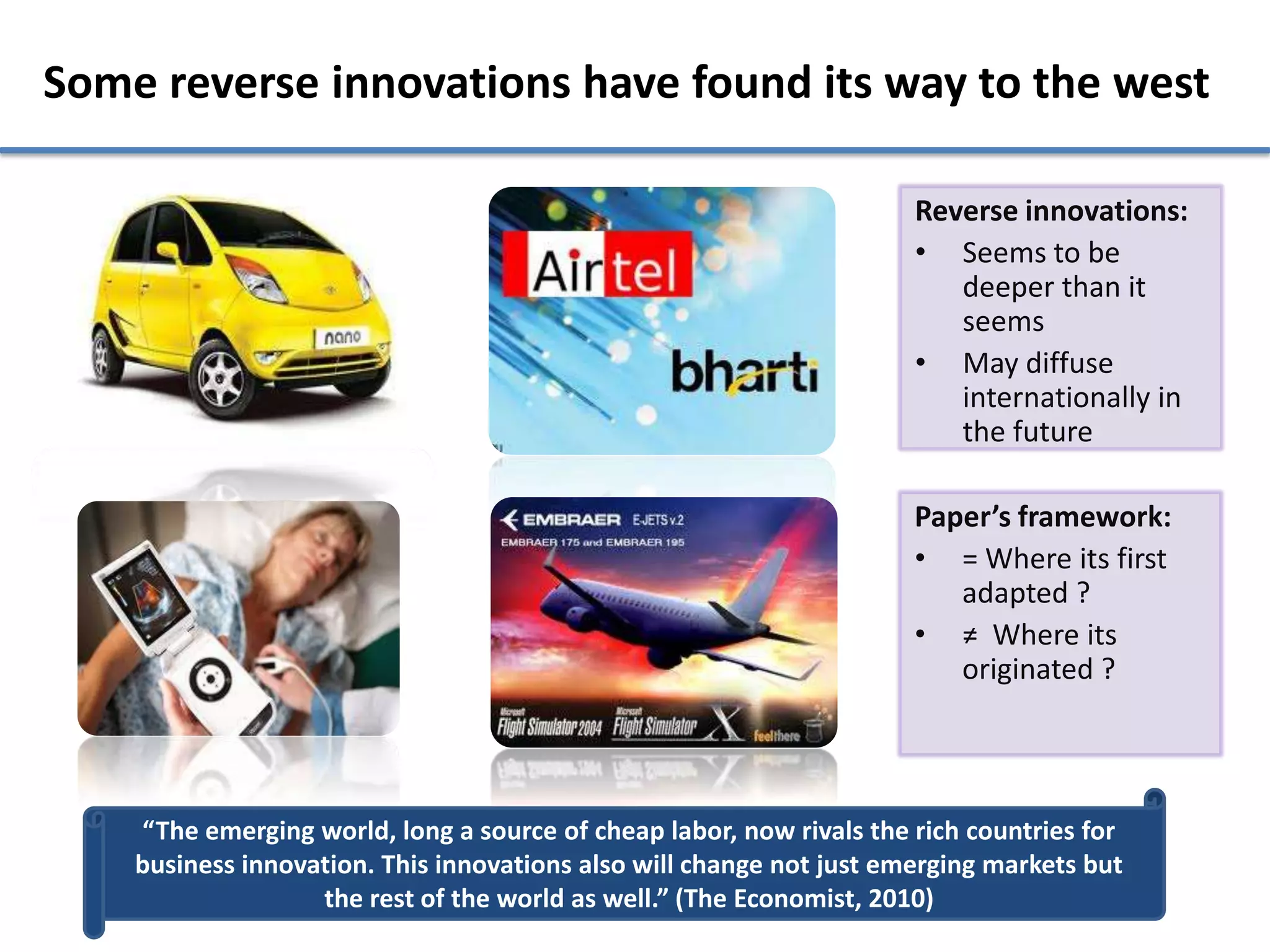 Some reverse innovations have found its way to the west

                                                                      Reverse innovations:
                                                                      • Seems to be
                                                                         deeper than it
                                                                         seems
                                                                      • May diffuse
                                                                         internationally in
                                                                         the future

                                                                      Paper’s framework:
                                                                      • = Where its first
                                                                         adapted ?
                                                                      • ≠ Where its
                                                                         originated ?




    “The emerging world, long a source of cheap labor, now rivals the rich countries for
    business innovation. This innovations also will change not just emerging markets but
                   the rest of the world as well.” (The Economist, 2010)
 