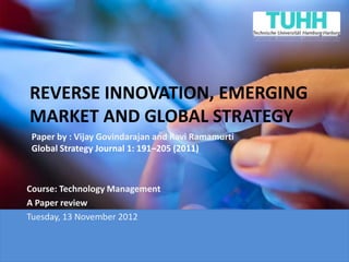 REVERSE INNOVATION, EMERGING
MARKET AND GLOBAL STRATEGY
 Paper by : Vijay Govindarajan and Ravi Ramamurti
 Global Strategy Journal 1: 191–205 (2011)



Course: Technology Management
A Paper review
Tuesday, 13 November 2012
 